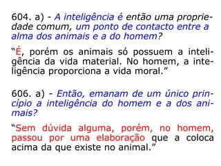 604. a) - A inteligência é então uma proprie-
dade comum, um ponto de contacto entre a
alma dos animais e a do homem?
“É, porém os animais só possuem a inteli-
gência da vida material. No homem, a inte-
ligência proporciona a vida moral.”
606. a) - Então, emanam de um único prin-
cípio a inteligência do homem e a dos ani-
mais?
“Sem dúvida alguma, porém, no homem,
passou por uma elaboração que a coloca
acima da que existe no animal.”
 