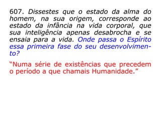607. Dissestes que o estado da alma do
homem, na sua origem, corresponde ao
estado da infância na vida corporal, que
sua inteligência apenas desabrocha e se
ensaia para a vida. Onde passa o Espírito
essa primeira fase do seu desenvolvimen-
to?
“Numa série de existências que precedem
o período a que chamais Humanidade.”
 