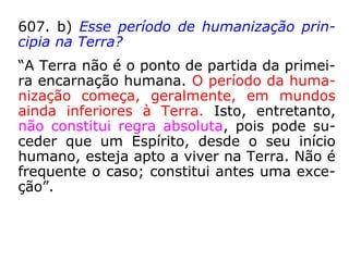 607. b) Esse período de humanização prin-
cipia na Terra?
“A Terra não é o ponto de partida da primei-
ra encarnação humana. O período da huma-
nização começa, geralmente, em mundos
ainda inferiores à Terra. Isto, entretanto,
não constitui regra absoluta, pois pode su-
ceder que um Espírito, desde o seu início
humano, esteja apto a viver na Terra. Não é
frequente o caso; constitui antes uma exce-
ção.”
 