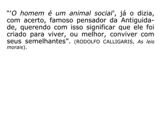 “'O homem é um animal social', já o dizia,
com acerto, famoso pensador da Antiguida-
de, querendo com isso significar que ele foi
criado para viver, ou melhor, conviver com
seus semelhantes.” (RODOLFO CALLIGARIS, As leis
morais)
 