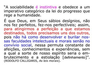 “A sociabilidade é instintiva e obedece a um
imperativo categórico da lei do progresso que
rege a humanidade.
É que Deus, em Seus sábios desígnios, não
nos fez perfeitos, fez-nos perfectíveis; assim,
para atingirmos a perfeição a que estamos
destinados, todos precisamos uns dos outros,
pois não há como desenvolver e burilar nos-
sas faculdades intelectuais e morais senão no
convívio social, nessa permuta constante de
afeições, conhecimentos e experiências, sem
a qual a sorte de nosso espírito seria o em-
brutecimento e a estiolação [definhamento].”
(RODOLFO CALLIGARIS, As leis morais)
 