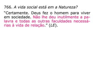 766. A vida social está em a Natureza?
“Certamente. Deus fez o homem para viver
em sociedade. Não lhe deu inutilmente a pa-
lavra e todas as outras faculdades necessá-
rias à vida de relação.” (LE)
 