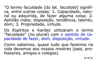 “O termo faculdade [do lat. facultate] signifi-
ca, entre outras coisas: 1. Capacidade, natu-
ral ou adquirida, de fazer alguma coisa; 2.
Aptidão inata; disposição, tendência, talento,
dom; 3. Propriedade, virtude.
Os Espíritos e Kardec utilizaram o termo
“faculdade” (no plural) com o sentido de ca-
pacidade de fazer, dom, disposição, virtude.
Como sabemos, quase tudo que fazemos na
vida devemos aos nossos mestres (pais, pro-
fessores, amigos e colegas).
==>
 