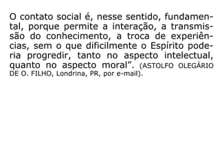 O contato social é, nesse sentido, fundamen-
tal, porque permite a interação, a transmis-
são do conhecimento, a troca de experiên-
cias, sem o que dificilmente o Espírito pode-
ria progredir, tanto no aspecto intelectual,
quanto no aspecto moral.” (ASTOLFO OLEGÁRIO
DE O. FILHO, Londrina, PR, por e-mail)
 