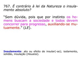 767. É contrário à lei da Natureza o insula-
mento absoluto?
“Sem dúvida, pois que por instinto os ho-
mens buscam a sociedade e todos devem
concorrer para progresso, auxiliando-se mu-
tuamente.” (LE)
Insulamento: ato ou efeito de insular(-se); isolamento,
solidão, insulação. (Houaiss)
 