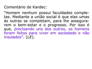 Comentário de Kardec:
“Homem nenhum possui faculdades comple-
tas. Mediante a união social é que elas umas
às outras se completam, para lhe assegura-
rem o bem-estar e o progresso. Por isso é
que, precisando uns dos outros, os homens
foram feitos para viver em sociedade e não
insulados.” (LE)
 