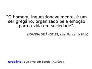 ““O homem, inquestionavelmente, é umO homem, inquestionavelmente, é um
ser gregário, organizado pela emoçãoser gregário, organizado pela emoção
para a vida em sociedade.”para a vida em sociedade.”
(JOANNA DE ÂNGELIS, Leis Morais da Vida)
Gregário: que vive em bando (Aurélio).
 