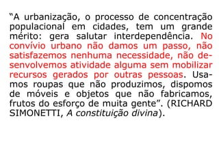 “A urbanização, o processo de concentração
populacional em cidades, tem um grande
mérito: gera salutar interdependência. No
convívio urbano não damos um passo, não
satisfazemos nenhuma necessidade, não de-
senvolvemos atividade alguma sem mobilizar
recursos gerados por outras pessoas. Usa-
mos roupas que não produzimos, dispomos
de móveis e objetos que não fabricamos,
frutos do esforço de muita gente.” (RICHARD
SIMONETTI, A constituição divina)
 