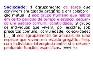 Sociedade: 1 agrupamento de seres que
convivem em estado gregário e em colabora-
ção mútua; 2 soc grupo humano que habita
em certo período de tempo e espaço, seguin-
do um padrão comum; coletividade; 3 grupo
de indivíduos que vivem, por escolha, sob
preceitos comuns; comunidade, coletividade;
[…] 8 eco agrupamento de animais de uma
espécie que vivem em estado gregário, freq.
com indivíduos interagindo entre si e desem-
penhando funções específicas. (HOUAISS)
 
