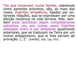 “O instituto da família é organizado no plano
espiritual, antes de projetar-se na Terra?
O colégio familiar tem suas origens sagradas
na esfera espiritual. Em seus laços, reúnem-
se todos aqueles que se comprometeram, no
Além, a desenvolver na Terra uma tarefa
construtiva de fraternidade real e definitiva.
Preponderam nesse instituto divino os elos do
amor, fundidos nas experiências de outras
eras; todavia, ai acorrem igualmente os ódios
e as perseguições do pretérito obscuro, a fim
de se transfundirem em solidariedade frater-
nal, com vistas ao futuro.
==>
 