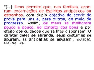 É nas dificuldades provadas em comum, nas
dores e nas experiências recebidas na mes-
ma estrada de evolução redentora, que se
olvidam as amarguras do passado longínquo,
transformando-se todos os sentimentos infe-
riores em expressões regeneradas e santifi-
cadas.
Purificadas as afeições, acima dos laços do
sangue, o sagrado instituto da família se per-
petua no Infinito, através dos laços imperecí-
veis do Espírito.” (EMMANUEL, O Consolador)
 