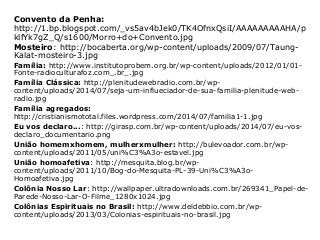 Convento da Penha:
http://1.bp.blogspot.com/_vs5av4bJek0/TK4OfnxQsiI/AAAAAAAAAHA/p
klfYk7gZ_Q/s1600/Morro+do+Convento.jpg
Mosteiro: http://bocaberta.org/wp-content/uploads/2009/07/Taung-
Kalat-mosteiro-3.jpg
Família: http://www.institutoprobem.org.br/wp-content/uploads/2012/01/01-
Fonte-radioculturafoz.com_.br_.jpg
Família Clássica: http://plenitudewebradio.com.br/wp-
content/uploads/2014/07/seja-um-influeciador-de-sua-familia-plenitude-web-
radio.jpg
Família agregados:
http://cristianismototal.files.wordpress.com/2014/07/familia1-1.jpg
Eu vos declaro...: http://girasp.com.br/wp-content/uploads/2014/07/eu-vos-
declaro_documentario.png
União homemxhomem, mulherxmulher: http://bulevoador.com.br/wp-
content/uploads/2011/05/uni%C3%A3o-estavel.jpg
União homoafetiva: http://mesquita.blog.br/wp-
content/uploads/2011/10/Bog-do-Mesquita-PL-39-Uni%C3%A3o-
Homoafetiva.jpg
Colônia Nosso Lar: http://wallpaper.ultradownloads.com.br/269341_Papel-de-
Parede-Nosso-Lar-O-Filme_1280x1024.jpg
Colônias Espirituais no Brasil: http://www.deldebbio.com.br/wp-
content/uploads/2013/03/Colonias-espirituais-no-brasil.jpg
 
