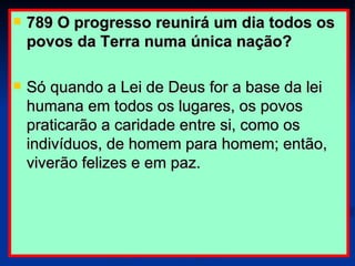 789 O progresso reunirá um dia todos os povos da Terra numa única nação?  Só quando a Lei de Deus for a base da lei humana em todos os lugares, os povos praticarão a caridade entre si, como os indivíduos, de homem para homem; então, viverão felizes e em paz. 