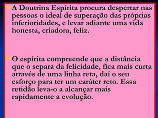 A Doutrina Espírita procura despertar nas pessoas o ideal de superação das próprias inferioridades, e levar adiante uma vida honesta, criadora, feliz. O espírita compreende que a distância que o separa da felicidade, fica mais curta através de uma linha reta, daí o seu esforço para ter um caráter reto. Essa retidão leva-o a alcançar mais rapidamente a evolução.  