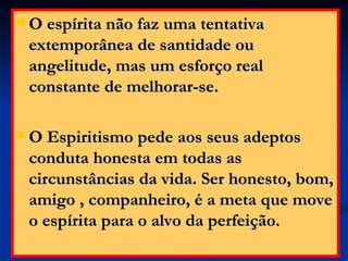 O espírita não faz uma tentativa extemporânea de santidade ou angelitude, mas um esforço real constante de melhorar-se.  O Espiritismo pede aos seus adeptos conduta honesta em todas as circunstâncias da vida. Ser honesto, bom, amigo , companheiro, é a meta que move o espírita para o alvo da perfeição. 