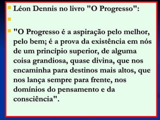 Léon Dennis no livro "O Progresso": "O Progresso é a aspiração pelo melhor, pelo bem; é a prova da existência em nós de um princípio superior, de alguma coisa grandiosa, quase divina, que nos encaminha para destinos mais altos, que nos lança sempre para frente, nos domínios do pensamento e da consciência".  