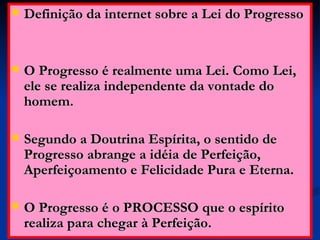 Definição da internet sobre a Lei do Progresso O Progresso é realmente uma Lei. Como Lei, ele se realiza independente da vontade do homem. Segundo a Doutrina Espírita, o sentido de Progresso abrange a idéia de Perfeição, Aperfeiçoamento e Felicidade Pura e Eterna.  O Progresso é o PROCESSO que o espírito realiza para chegar à Perfeição.  