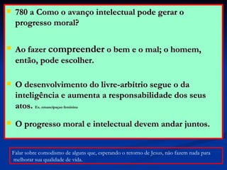 780 a Como o avanço intelectual pode gerar o progresso moral? Ao fazer  compreender  o bem e o mal; o homem, então, pode escolher.  O desenvolvimento do livre-arbítrio segue o da inteligência e aumenta a responsabilidade dos seus atos.  Ex. emancipaçao feminina O progresso moral e intelectual devem andar juntos. Falar sobre comodismo de alguns que, esperando o retorno de Jesus, não fazem nada para melhorar sua qualidade de vida. 