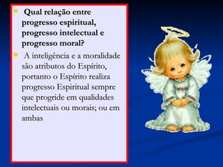 Qual relação entre progresso espiritual, progresso intelectual e progresso moral? A inteligência e a moralidade são atributos do Espírito, portanto o Espírito realiza progresso Espiritual sempre que progride em qualidades intelectuais ou morais; ou em ambas  