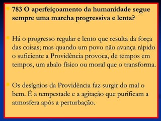 783 O aperfeiçoamento da humanidade segue sempre uma marcha progressiva e lenta? Há o progresso regular e lento que resulta da força das coisas; mas quando um povo não avança rápido o suficiente a Providência provoca, de tempos em tempos, um abalo físico ou moral que o transforma. Os desígnios da Providência faz surgir do mal o bem. É a tempestade e a agitação que purificam a atmosfera após a perturbação.  