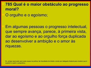 785 Qual é o maior obstáculo ao progresso moral? O orgulho e o egoísmo;  Em algumas pessoas o progresso intelectual, que sempre avança, parece, à primeira vista, dar ao egoísmo e ao orgulho força duplicada ao desenvolver a ambição e o amor às riquezas. Ex. amigo reprovado sem justa causa na polícia, fez faculdade de direito e tenta ser delegado federal para mostrar que é superior a quem o prejudicou. 
