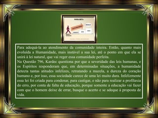 Para adequá-la ao atendimento da comunidade inteira. Então, quanto mais
evoluída a Humanidade, mais instável a sua lei, até o ponto em que ela se
unirá à lei natural, que vai reger essa comunidade perfeita.
Na Questão 796, Kardec questiona por que a severidade das leis humanas, e
os Espíritos responderam que, em determinadas situações, a humanidade
detecta tantas atitudes infelizes, retratando a mazela, a dureza do coração
humano e, por isso, essa sociedade carece de uma lei muito dura. Infelizmente
essa lei foi criada para condenar, para castigar, e não para realizar a profilaxia
do erro, por conta de falta de educação, porque somente a educação vai fazer
com que o homem deixe de errar, busque o acerto e se adeque à proposta de
vida.
 