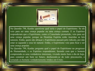 Na Questão 798, Kardec questiona qual seria o papel do Espiritismo. Se ele
veio para ser uma crença popular ou uma crença comum. E os Espíritos
responderam que o Espiritismo, como o Consolador prometido, veio para ser
uma crença popular, porque na Doutrina Espírita estão inseridas as leis
naturais. Então, quem não abraçar o Espiritismo passará pelo ridículo, por não
estar se aquando e essa lei natural. Então, o Espiritismo veio para ficar e ser
uma crença popular.
Na Questão 799, Kardec pergunta qual o papel do Espiritismo no progresso
da Humanidade, e os Espíritos responderam; fazendo com que o homem
compreenda os seus verdadeiros interesses, vivendo muito bem o dia de hoje,
para construir um bem no futuro, desfazendo-se de todo preconceito, e
tornando os homens verdadeiramente irmãos em Cristo.
 
