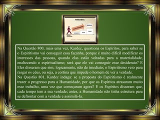 Na Questão 800, mais uma vez, Kardec, questiona os Espíritos, para saber se
o Espiritismo vai conseguir essa façanha, porque é muito difícil modificar os
interesses das pessoas, quando elas estão voltadas para a materialidade,
enaltecendo o espiritualismo; será que ele vai conseguir esse desiderato? E
Eles disseram que sim; logicamente, não de imediato; o Espiritismo veio para
rasgar os céus, ou seja, a cortina que impede o homem de ver a verdade.
Na Questão 801, Kardec indaga: se a proposta do Espiritismo é realmente
trazer o progresso para a Humanidade, por que os Espíritos atrasaram muito
esse trabalho, uma vez que começaram agora? E os Espíritos disseram que,
cada tempo tem a sua verdade; antes, a Humanidade não tinha estrutura para
se defrontar com a verdade e assimilá-la.
 