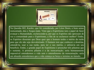 Na Questão 802, Kardec, que foi considerado, por Léon Denis, o bom senso
reencarnado, deu o Xeque-mate. Visto que o Espiritismo tem o papel de fazer
avançar a Humanidade, esclarecendo-a, por que os Espíritos não apressam de
vez a comunidade para o Espiritismo, a fim de se esclarecer melhor? Então,
os Espíritos disseram que Deus quer que o homem tenha o mérito da razão
para que ele não seja desvalorizado. O homem tem que conhecer a doutrina,
entendê-la, usar a sua razão, para ter o seu mérito, e utilizá-la em seu
benefício. Então, o grande papel do Espiritismo é preencher três pilastras que
o sustenta. A primeira pilastra é a da reencarnação; seria humanamente
impossível entendermos a vida sem o entendimento da reencarnação; seria
um absurdo entendermos que a vida começa no berço e termine no túmulo.
 