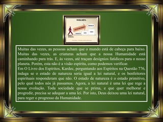 Muitas das vezes, as pessoas acham que o mundo está de cabeça para baixo.
Muitas das vezes, as criaturas acham que a nossa Humanidade está
caminhando para trás. E, às vezes, até traçam desígnios fatídicos para o nosso
planeta. Porém, esta não é a visão espírita, como podemos verificar.
Em O Livro dos Espíritos, Kardec, perguntando aos Espíritos na Questão 776,
indaga se o estado de natureza seria igual a lei natural, e os benfeitores
espirituais responderam que não. O estado de natureza é o estado primitivo,
pelo qual todos nós já passamos. Agora, a lei natural é uma lei que rege a
nossa evolução. Toda sociedade que se prima, e que quer melhorar e
progredir, precisa se adequar a uma lei. Por isto, Deus deixou uma lei natural,
para reger o progresso da Humanidade.
 