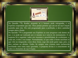 Na Questão 778, Kardec pergunta se o homem pode retrogradar, e os
Espíritos respondem que não. Deus jamais permite que um ser de sua Criação
caminhe para trás. Ele está programado para a perfeição, e deve caminhar
sempre para a frente.
Na Questão 779 é perguntado aos Espíritos se esse progresso está dentro do
ser, e se pode ser realizado por si mesmo ou é através de ensinamento. E a
resposta foi a seguinte: todos nós trazemos a possibilidade de evoluirmos, e,
cada um, evolui a seu tempo. Normalmente, os que estão à frente auxiliam os
que vêm na retaguarda; como disse Jesus, cego não pode guiar cego, pois, os
dois cairiam no abismo. Então, há sempre uma criatura mais esclarecida
auxiliando uma outra mais ignorante. A proposta divina é o crescimento de
todos os elementos de sua Criação.
 