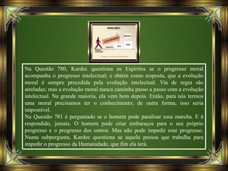 Na Questão 780, Kardec questiona os Espíritos se o progresso moral
acompanha o progresso intelectual; e obtém como resposta, que a evolução
moral é sempre precedida pela evolução intelectual. Via de regra são
atreladas; mas a evolução moral nunca caminha passo a passo com a evolução
intelectual. Na grande maioria, ela vem bem depois. Então, para nós termos
uma moral precisamos ter o conhecimento; de outra forma, isso seria
impossível.
Na Questão 781 é perguntado se o homem pode paralisar essa marcha. E é
respondido, jamais. O homem pode criar embaraços para o seu próprio
progresso e o progresso dos outros. Mas não pode impedir esse progresso.
Numa subpergunta, Kardec questiona se aquela pessoa que trabalha para
impedir o progresso da Humanidade, que fim ela terá.
 