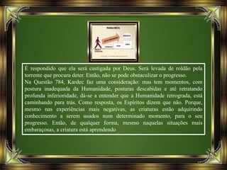 É respondido que ela será castigada por Deus. Será levada de roldão pela
torrente que procura deter. Então, não se pode obstaculizar o progresso.
Na Questão 784, Kardec faz uma consideração: mas tem momentos, com
postura inadequada da Humanidade, posturas descabidas e até retratando
profunda inferioridade, dá-se a entender que a Humanidade retrograda, está
caminhando para trás. Como resposta, os Espíritos dizem que não. Porque,
mesmo nas experiências mais negativas, as criaturas estão adquirindo
conhecimento a serem usados num determinado momento, para o seu
progresso. Então, de qualquer forma, mesmo naquelas situações mais
embaraçosas, a criatura está aprendendo
 