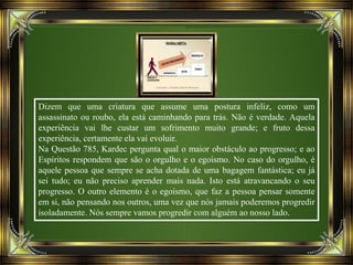 Dizem que uma criatura que assume uma postura infeliz, como um
assassinato ou roubo, ela está caminhando para trás. Não é verdade. Aquela
experiência vai lhe custar um sofrimento muito grande; e fruto dessa
experiência, certamente ela vai evoluir.
Na Questão 785, Kardec pergunta qual o maior obstáculo ao progresso; e ao
Espíritos respondem que são o orgulho e o egoísmo. No caso do orgulho, é
aquele pessoa que sempre se acha dotada de uma bagagem fantástica; eu já
sei tudo; eu não preciso aprender mais nada. Isto está atravancando o seu
progresso. O outro elemento é o egoísmo, que faz a pessoa pensar somente
em si, não pensando nos outros, uma vez que nós jamais poderemos progredir
isoladamente. Nós sempre vamos progredir com alguém ao nosso lado.
 