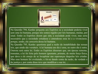 Na Questão 794, Kardec pergunta aos Espíritos se a sociedade poderia viver
sem uma lei humana, porque nós somos regidos por leis humanas, muitas, por
sinal. Então os Espíritos dizem que sim; a sociedade pode viver, mas seria
necessário que a sociedade estudasse e entendesse essa lei e a vivenciasse,
porque, senão, ela careceria dessa lei humana.
Na Questão 795, Kardec questiona qual a razão da instabilidade das nossas
leis, que ainda são versáteis. A lei humana um dia é uma, no outro dia é outra.
Outrora será outra lei. Então os Espíritos disseram que, em épocas remotas,
transatas, a lei foi feita pelo homem ignorante, primata, de muita força física,
que dava a ele ensejo de se locupletar nas esperanças daquelas leis criadas.
Mas esse homem foi evoluindo, e foi-se dando conta da razão, da verdade e
da justiça e, por conta disso teve que modificar a sua lei, ...
 