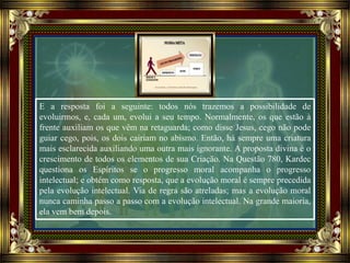 E a resposta foi a seguinte: todos nós trazemos a possibilidade de
evoluirmos, e, cada um, evolui a seu tempo. Normalmente, os que estão à
frente auxiliam os que vêm na retaguarda; como disse Jesus, cego não pode
guiar cego, pois, os dois cairiam no abismo. Então, há sempre uma criatura
mais esclarecida auxiliando uma outra mais ignorante. A proposta divina é o
crescimento de todos os elementos de sua Criação. Na Questão 780, Kardec
questiona os Espíritos se o progresso moral acompanha o progresso
intelectual; e obtém como resposta, que a evolução moral é sempre precedida
pela evolução intelectual. Via de regra são atreladas; mas a evolução moral
nunca caminha passo a passo com a evolução intelectual. Na grande maioria,
ela vem bem depois.
 