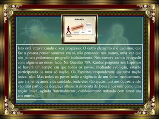 Isto está atravancando o seu progresso. O outro elemento é o egoísmo, que
faz a pessoa pensar somente em si, não pensando nos outros, uma vez que
nós jamais poderemos progredir isoladamente. Nós sempre vamos progredir
com alguém ao nosso lado. Na Questão 789, Kardec pergunta aos Espíritos
se haverá um tempo em que todos os povos, mediante evolução, estarão
participando de uma só nação. Os Espíritos responderam que uma nação
única, não. Mas todos os povos terão a vigência de um único mandamento,
que é a lei de amor e de caridade, onde eles vão ajudar, uns aos outros, e não
vão tirar partido da desgraça alheia. A proposta de Deus é nos unir como uma
nação única; agindo fraternalmente, caridosamente tratando com amor uns
aos outros.
 
