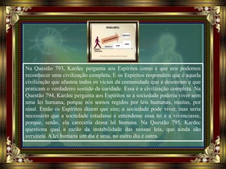 Na Questão 793, Kardec pergunta aos Espíritos como é que nós podemos
reconhecer uma civilização completa. E os Espíritos respondem que é aquela
civilização que afastou todos os vícios da comunidade que a desonram e que
praticam o verdadeiro sentido da caridade. Essa é a civilização completa. Na
Questão 794, Kardec pergunta aos Espíritos se a sociedade poderia viver sem
uma lei humana, porque nós somos regidos por leis humanas, muitas, por
sinal. Então os Espíritos dizem que sim; a sociedade pode viver, mas seria
necessário que a sociedade estudasse e entendesse essa lei e a vivenciasse,
porque, senão, ela careceria dessa lei humana. Na Questão 795, Kardec
questiona qual a razão da instabilidade das nossas leis, que ainda são
versáteis. A lei humana um dia é uma, no outro dia é outra.
 