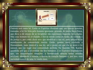 Outrora será outra lei. Então os Espíritos disseram que, em épocas remotas,
transatas, a lei foi feita pelo homem ignorante, primata, de muita força física,
que dava a ele ensejo de se locupletar nas esperanças daquelas leis criadas.
Mas esse homem foi evoluindo, e foi-se dando conta da razão, da verdade e
da justiça e, por conta disso teve que modificar a sua lei, para adequá-la ao
atendimento da comunidade inteira. Então, quanto mais evoluída a
Humanidade, mais instável a sua lei, até o ponto em que ela se unirá à lei
natural, que vai reger essa comunidade perfeita. Na Questão 796, Kardec
questiona por que a severidade das leis humanas, e os Espíritos responderam
que, em determinadas situações, a humanidade detecta tantas atitudes
infelizes, retratando a mazela, a dureza do coração humano e, por isso, essa
sociedade carece de uma lei muito dura.
 
