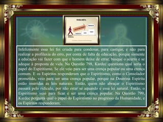 Infelizmente essa lei foi criada para condenar, para castigar, e não para
realizar a profilaxia do erro, por conta de falta de educação, porque somente
a educação vai fazer com que o homem deixe de errar, busque o acerto e se
adeque à proposta de vida. Na Questão 798, Kardec questiona qual seria o
papel do Espiritismo. Se ele veio para ser uma crença popular ou uma crença
comum. E os Espíritos responderam que o Espiritismo, como o Consolador
prometido, veio para ser uma crença popular, porque na Doutrina Espírita
estão inseridas as leis naturais. Então, quem não abraçar o Espiritismo
passará pelo ridículo, por não estar se aquando e essa lei natural. Então, o
Espiritismo veio para ficar e ser uma crença popular. Na Questão 799,
Kardec pergunta qual o papel do Espiritismo no progresso da Humanidade, e
os Espíritos responderam;
 