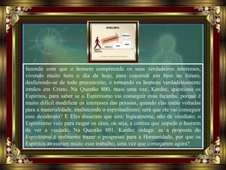 fazendo com que o homem compreenda os seus verdadeiros interesses,
vivendo muito bem o dia de hoje, para construir um bem no futuro,
desfazendo-se de todo preconceito, e tornando os homens verdadeiramente
irmãos em Cristo. Na Questão 800, mais uma vez, Kardec, questiona os
Espíritos, para saber se o Espiritismo vai conseguir essa façanha, porque é
muito difícil modificar os interesses das pessoas, quando elas estão voltadas
para a materialidade, enaltecendo o espiritualismo; será que ele vai conseguir
esse desiderato? E Eles disseram que sim; logicamente, não de imediato; o
Espiritismo veio para rasgar os céus, ou seja, a cortina que impede o homem
de ver a verdade. Na Questão 801, Kardec indaga: se a proposta do
Espiritismo é realmente trazer o progresso para a Humanidade, por que os
Espíritos atrasaram muito esse trabalho, uma vez que começaram agora?
 