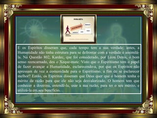 E os Espíritos disseram que, cada tempo tem a sua verdade; antes, a
Humanidade não tinha estrutura para se defrontar com a verdade e assimilá-
la. Na Questão 802, Kardec, que foi considerado, por Léon Denis, o bom
senso reencarnado, deu o Xeque-mate. Visto que o Espiritismo tem o papel
de fazer avançar a Humanidade, esclarecendo-a, por que os Espíritos não
apressam de vez a comunidade para o Espiritismo, a fim de se esclarecer
melhor? Então, os Espíritos disseram que Deus quer que o homem tenha o
mérito da razão para que ele não seja desvalorizado. O homem tem que
conhecer a doutrina, entendê-la, usar a sua razão, para ter o seu mérito, e
utilizá-la em seu benefício.
 