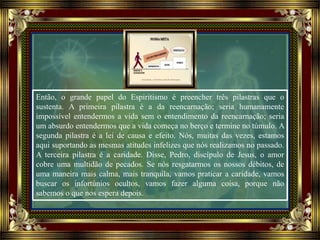 Então, o grande papel do Espiritismo é preencher três pilastras que o
sustenta. A primeira pilastra é a da reencarnação; seria humanamente
impossível entendermos a vida sem o entendimento da reencarnação; seria
um absurdo entendermos que a vida começa no berço e termine no túmulo. A
segunda pilastra é a lei de causa e efeito. Nós, muitas das vezes, estamos
aqui suportando as mesmas atitudes infelizes que nós realizamos no passado.
A terceira pilastra é a caridade. Disse, Pedro, discípulo de Jesus, o amor
cobre uma multidão de pecados. Se nós resgatarmos os nossos débitos, de
uma maneira mais calma, mais tranquila, vamos praticar a caridade, vamos
buscar os infortúnios ocultos, vamos fazer alguma coisa, porque não
sabemos o que nos espera depois.
 