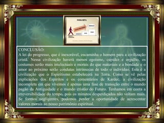 CONCLUSÃO:
A lei do progresso, que é inexorável, encaminha o homem para a civilização
cristã. Nessa civilização haverá menos egoísmo, cupidez e orgulho, os
costumes serão mais intelectuais e morais do que materiais e a bondade e o
amor ao próximo serão condutas intrínsecas de todo o indivíduo. Esta é a
civilização que o Espiritismo estabelecerá na Terra. Como se vê pelas
explicações dos Espíritos e os comentários de Kardec, a civilização
incompleta em que vivemos é apenas uma fase de transição entre o mundo
pagão da Antiguidade e o mundo cristão do Futuro. Tenhamos em conta a
irreversibilidade do tempo, pois os minutos desperdiçados não voltam mais.
Se formos negligentes, podemos perder a oportunidade de acrescentar
valores morais ao nosso patrimônio espiritual.
 