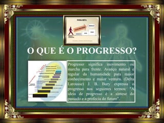 O QUE É O PROGRESSO?
Progresso significa movimento ou
marcha para frente. Avanço natural e
regular da humanidade para maior
conhecimento e maior ventura. (Delta
Larousse) J. B. Bury expressa o
progresso nos seguintes termos: "A
ideia de progresso é a síntese do
passado e a profecia do futuro".
 