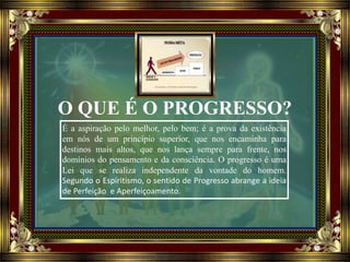 O QUE É O PROGRESSO?
É a aspiração pelo melhor, pelo bem; é a prova da existência
em nós de um princípio superior, que nos encaminha para
destinos mais altos, que nos lança sempre para frente, nos
domínios do pensamento e da consciência. O progresso é uma
Lei que se realiza independente da vontade do homem.
Segundo o Espiritismo, o sentido de Progresso abrange a ideia
de Perfeição e Aperfeiçoamento.
 