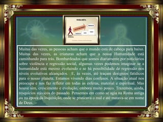 Muitas das vezes, as pessoas acham que o mundo está de cabeça para baixo.
Muitas das vezes, as criaturas acham que a nossa Humanidade está
caminhando para trás. Bombardeados que somos diariamente por noticiários
sobre violência e regressão social, algumas vezes podemos imaginar se a
humanidade está mesmo evoluindo e se há possibilidade de regressão nos
níveis evolutivos alcançados. E, às vezes, até traçam desígnios fatídicos
para o nosso planeta. Estamos vivendo dias confusos. A situação atual nos
preocupa e nos faz refletir em todas as esferas, material e espiritual. Mas
houve sim, crescimento e evolução, embora muito pouco. Trazemos, ainda,
resquícios atávicos do passado. Pensemos em como se agia na Roma antiga
ou na época da Inquisição, onde se praticava o mal e até matava-se em nome
de Deus.
 