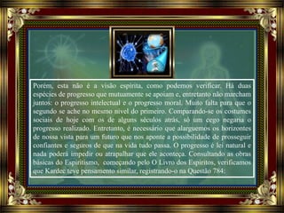 Porém, esta não é a visão espírita, como podemos verificar. Há duas
espécies de progresso que mutuamente se apoiam e, entretanto não marcham
juntos: o progresso intelectual e o progresso moral. Muito falta para que o
segundo se ache no mesmo nível do primeiro. Comparando-se os costumes
sociais de hoje com os de alguns séculos atrás, só um cego negaria o
progresso realizado. Entretanto, é necessário que alarguemos os horizontes
de nossa vista para um futuro que nos aponte a possibilidade de prosseguir
confiantes e seguros de que na vida tudo passa. O progresso é lei natural e
nada poderá impedir ou atrapalhar que ele aconteça. Consultando as obras
básicas do Espiritismo, começando pelo O Livro dos Espíritos, verificamos
que Kardec teve pensamento similar, registrando-o na Questão 784:
 