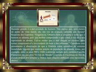 Bastante grande é a perversidade do homem. Não parece que, pelo menos
do ponto de vista moral, ele, em vez de avançar, caminha aos recuos?
Resposta dos Espíritos: “Enganas-te. Observa bem o conjunto e verás que o
homem se adianta, pois que melhor compreende o que é mal, e vai dia a dia
reprimindo os abusos. Faz-se mister que o mal chegue ao excesso, para
tornar compreensível a necessidade do bem e das reformas.” Corrobora esse
pensamento a observação de que a História conta episódios de extrema
brutalidade vigendo por enorme porção da população do planeta, como, por
exemplo, entre os anos 980 e 1040, conforme narrado pelo cientista Camille
Flamarion em sua obra “O Fim do Mundo”, capítulo 6 (“a crença no fim do
mundo através dos tempos”). Outras duas citações embasam esse raciocínio,
abaixo.
 