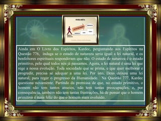 Ainda em O Livro dos Espíritos, Kardec, perguntando aos Espíritos na
Questão 776, indaga se o estado de natureza seria igual a lei natural, e os
benfeitores espirituais responderam que não. O estado de natureza é o estado
primitivo, pelo qual todos nós já passamos. Agora, a lei natural é uma lei que
rege a nossa evolução. Toda sociedade que se prima, e que quer melhorar e
progredir, precisa se adequar a uma lei. Por isto, Deus deixou uma lei
natural, para reger o progresso da Humanidade. Na Questão 777, Kardec
questiona novamente. Partindo da premissa de que, no estado primitivo, o
homem não tem tantos anseios, não tem tantas preocupações, e, por
consequência, também não tem tantas frustrações, há de pensar que o homem
primitivo é mais feliz do que o homem mais evoluído.
 